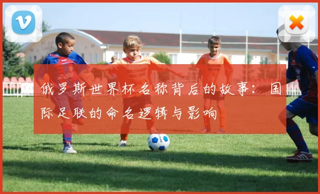俄罗斯世界杯名称背后的故事：国际足联的命名逻辑与影响