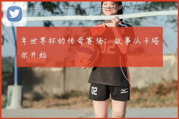 年世界杯的传奇赛场:故事从卡塔尔开始