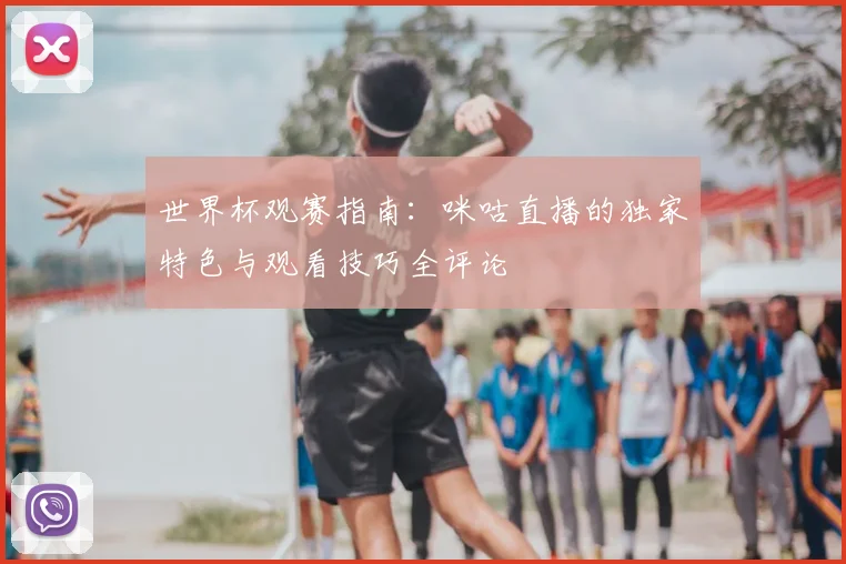 世界杯观赛指南：咪咕直播的独家特色与观看技巧全评论