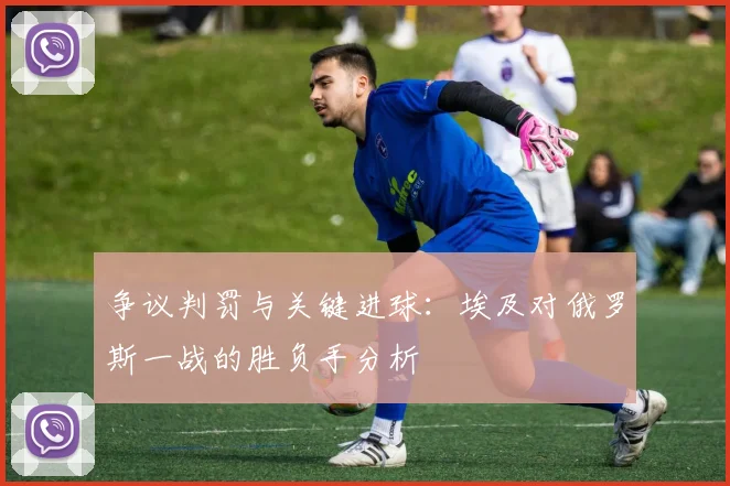 争议判罚与关键进球：埃及对俄罗斯一战的胜负手分析