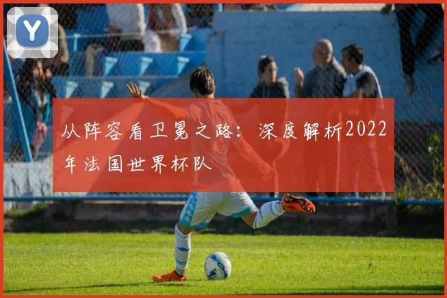 从阵容看卫冕之路:深度解析2022年法国世界杯队