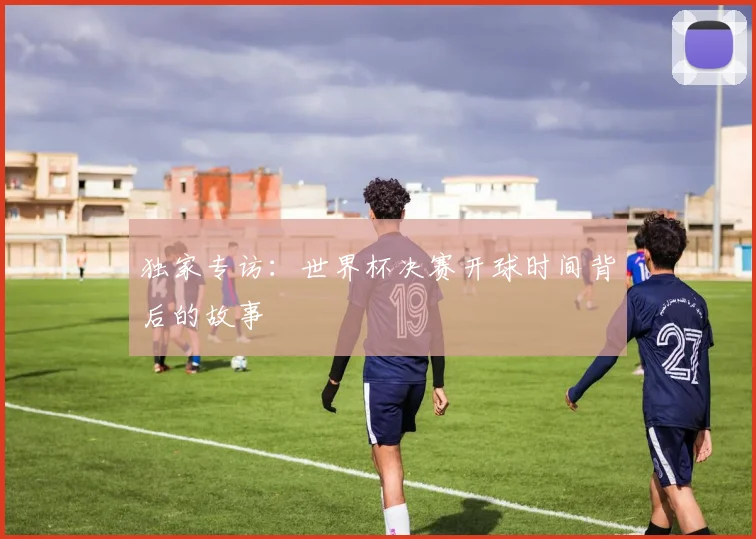 独家专访:世界杯决赛开球时间背后的故事