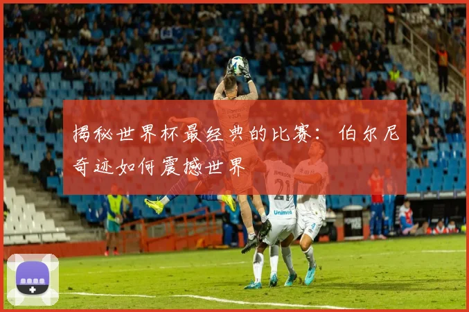 揭秘世界杯最经典的比赛：伯尔尼奇迹如何震撼世界