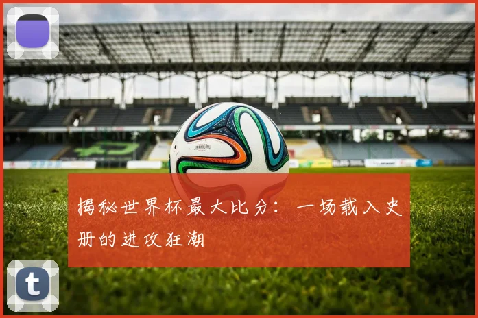 揭秘世界杯最大比分：一场载入史册的进攻狂潮