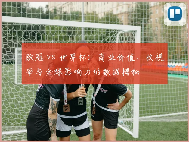 欧冠 vs 世界杯:商业价值、收视率与全球影响力的数据揭秘