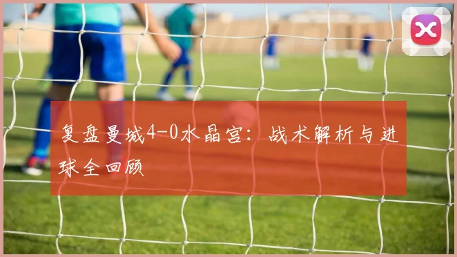 复盘曼城4-0水晶宫：战术解析与进球全回顾