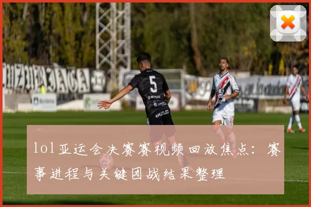 lol亚运会决赛赛视频回放焦点：赛事进程与关键团战结果整理