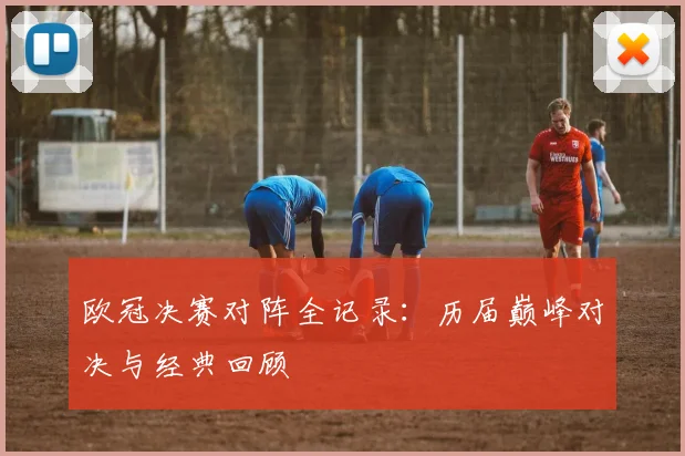 欧冠决赛对阵全记录：历届巅峰对决与经典回顾