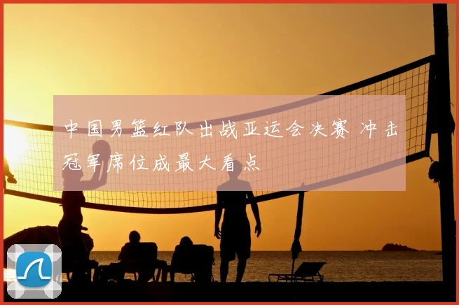 中国男篮红队出战亚运会决赛 冲击冠军席位成最大看点