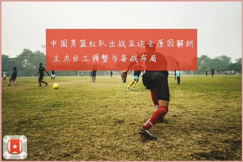 中国男篮红队出战亚运会原因解析 主力分工调整与备战布局