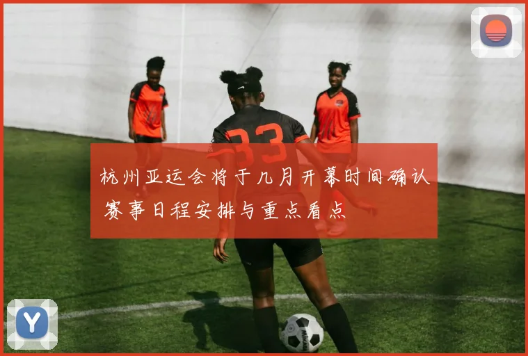 杭州亚运会将于几月开幕时间确认 赛事日程安排与重点看点