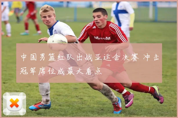 中国男篮红队出战亚运会决赛 冲击冠军席位成最大看点