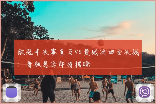 欧冠半决赛皇马vs曼城次回合决战：晋级悬念即将揭晓