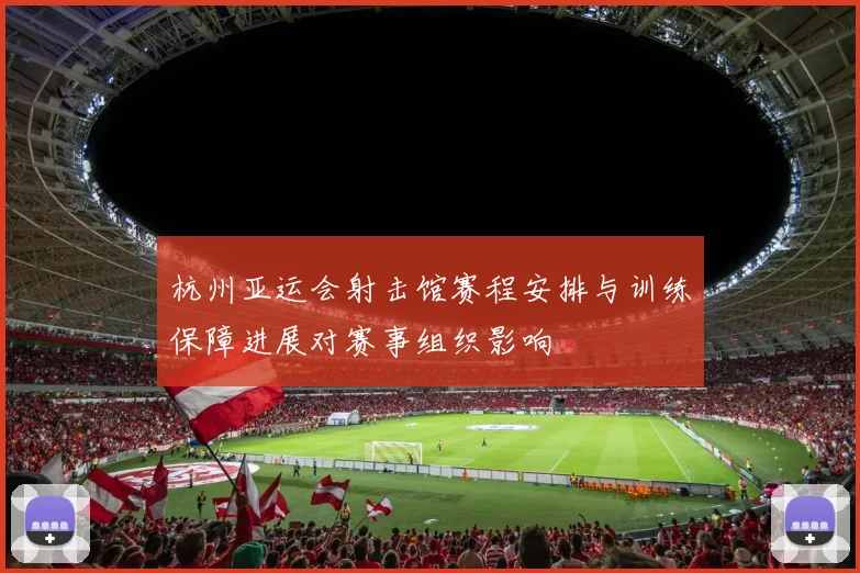 杭州亚运会射击馆赛程安排与训练保障进展对赛事组织影响
