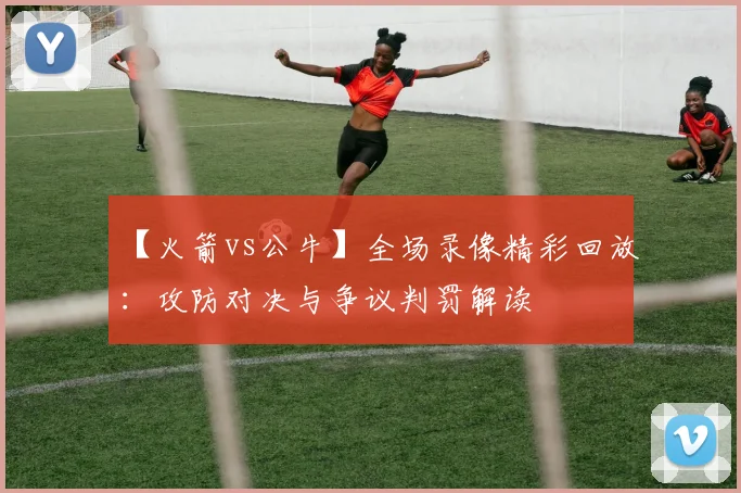 【火箭vs公牛】全场录像精彩回放：攻防对决与争议判罚解读