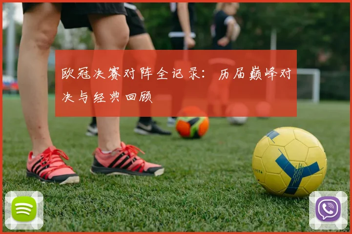 欧冠决赛对阵全记录：历届巅峰对决与经典回顾