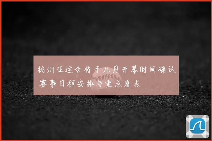 杭州亚运会将于几月开幕时间确认 赛事日程安排与重点看点