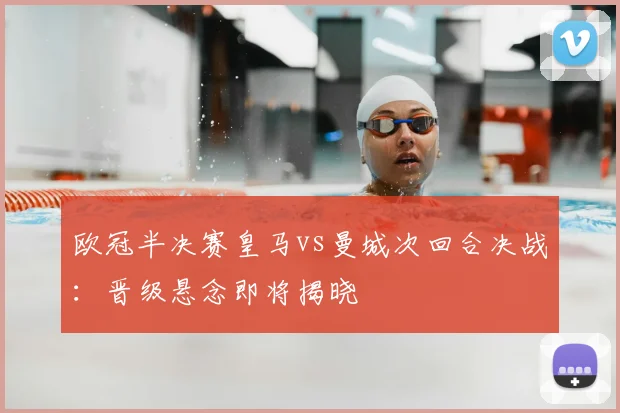 欧冠半决赛皇马vs曼城次回合决战：晋级悬念即将揭晓