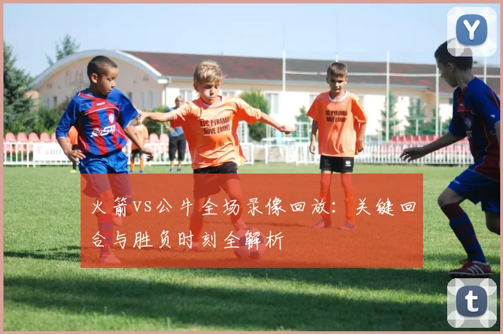 火箭vs公牛全场录像回放：关键回合与胜负时刻全解析